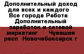 Дополнительный доход для всех и каждого - Все города Работа » Дополнительный заработок и сетевой маркетинг   . Чувашия респ.,Новочебоксарск г.